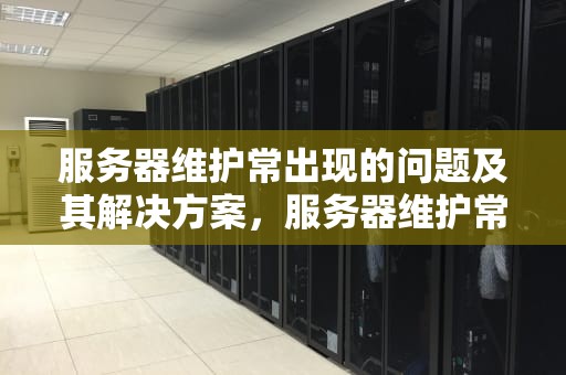 服务器维护常出现的问题及其解决方案，服务器维护常出现的问题有哪些
