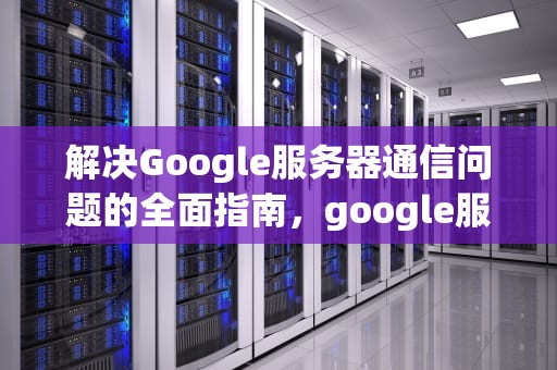 解决Google服务器通信问题的全面指南，google服务器出现问题怎么解决
