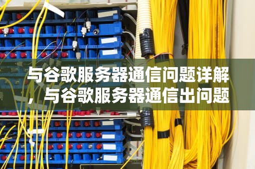 与谷歌服务器通信问题详解，与谷歌服务器通信出问题怎么解决