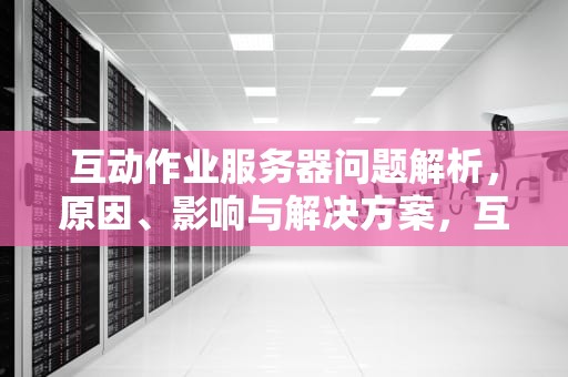 互动作业服务器问题解析，原因、影响与解决方案，互动作业服务器有问题怎么解决