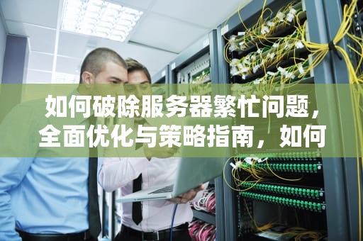 如何破除服务器繁忙问题，全面优化与策略指南，如何破除服务器繁忙问题的方法