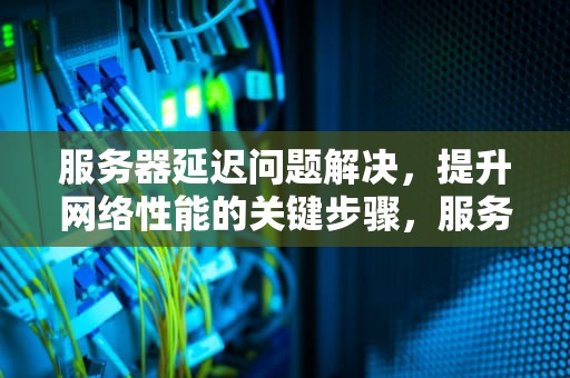 服务器延迟问题解决，提升网络性能的关键步骤，服务器延迟问题解决方案