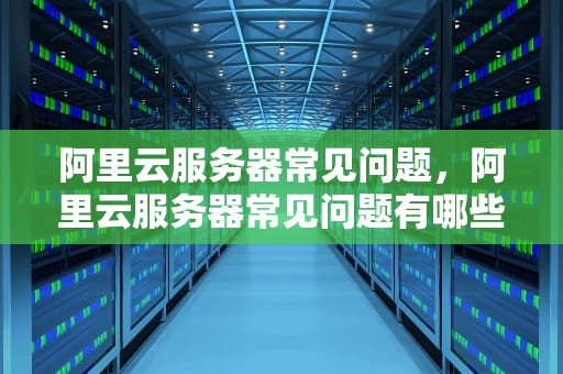 阿里云服务器常见问题，阿里云服务器常见问题有哪些