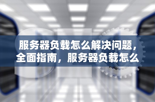 服务器负载怎么解决问题，全面指南，服务器负载怎么解决问题的
