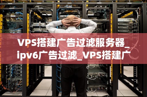 VPS搭建广告过滤服务器_ipv6广告过滤_VPS搭建广告过滤服务器的全面指南
