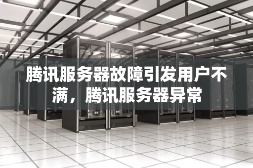腾讯服务器故障引发用户不满，腾讯服务器异常