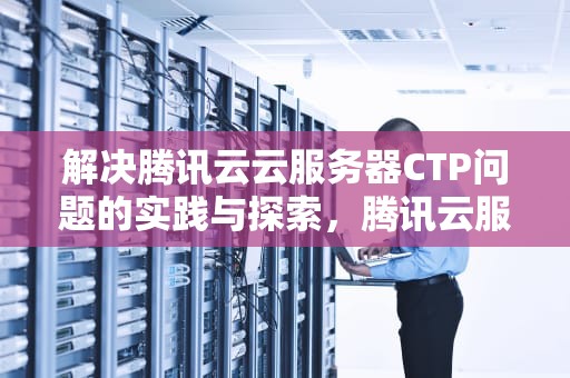 解决腾讯云云服务器CTP问题的实践与探索，腾讯云服务器cvm
