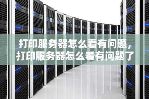 打印服务器怎么看有问题，打印服务器怎么看有问题了