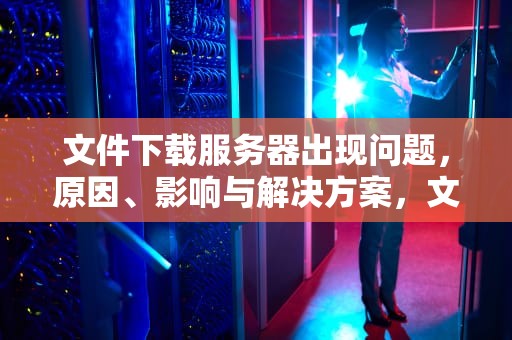 文件下载服务器出现问题，原因、影响与解决方案，文件下载服务器出现问题怎么解决