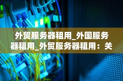 外贸服务器租用_外国服务器租用_外贸服务器租用：关键因素与选择指南