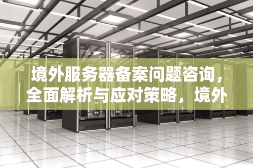 境外服务器备案问题咨询，全面解析与应对策略，境外服务器备案问题咨询哪个部门