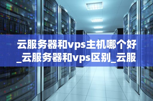 云服务器和vps主机哪个好_云服务器和vps区别_云服务器与VPS主机的比较分析