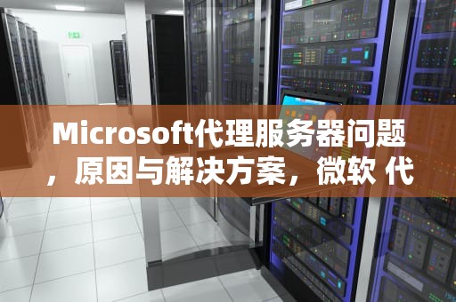 Microsoft代理服务器问题，原因与解决方案，微软 代理服务器