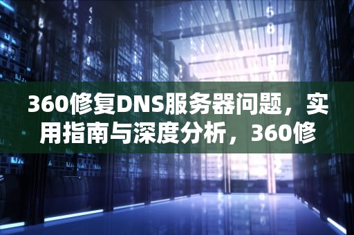 360修复DNS服务器问题，实用指南与深度分析，360修复dns修复不好