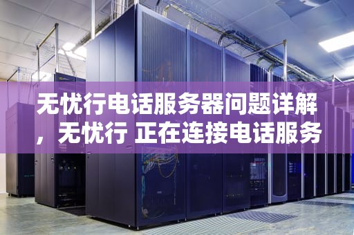 无忧行电话服务器问题详解，无忧行 正在连接电话服务器