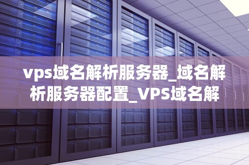 vps域名解析服务器_域名解析服务器配置_VPS域名解析服务器的全面解析