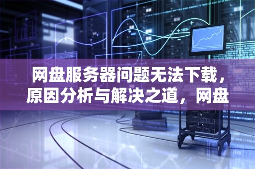 网盘服务器问题无法下载，原因分析与解决之道，网盘服务器问题无法下载怎么办