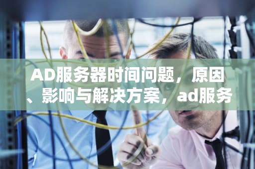 AD服务器时间问题，原因、影响与解决方案，ad服务器出错是怎么回事