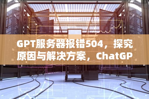 GPT服务器报错504，探究原因与解决方案，ChatGPT服务器出现问题