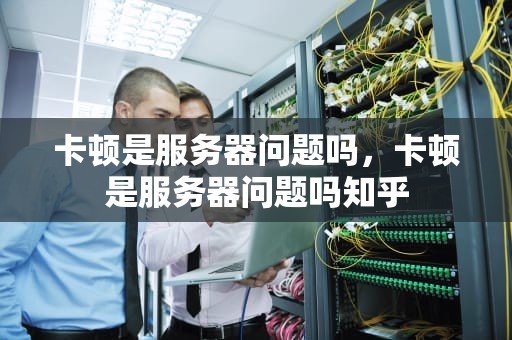 卡顿是服务器问题吗，卡顿是服务器问题吗知乎