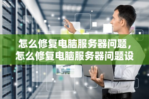 怎么修复电脑服务器问题，怎么修复电脑服务器问题设置