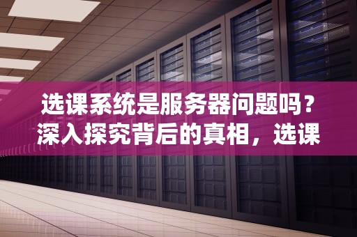 选课系统是服务器问题吗？深入探究背后的真相，选课系统的功能