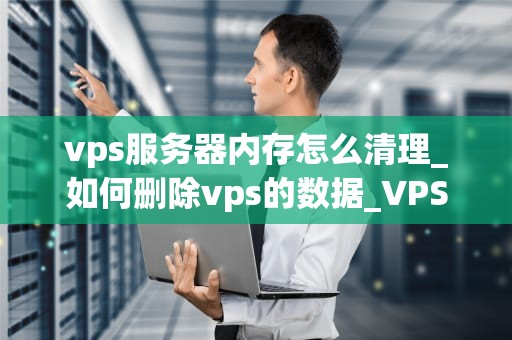 vps服务器内存怎么清理_如何删除vps的数据_VPS服务器内存清理的全面指南