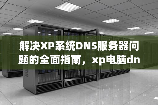 解决XP系统DNS服务器问题的全面指南，xp电脑dns异常怎么修复不了