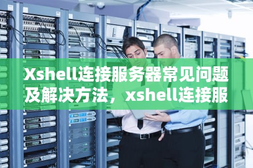 Xshell连接服务器常见问题及解决方法，xshell连接服务器失败,解决方法