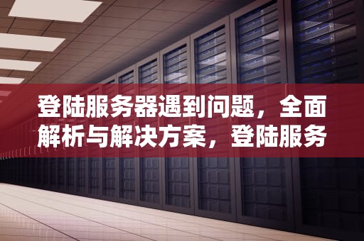登陆服务器遇到问题，全面解析与解决方案，登陆服务器遇到问题怎么解决