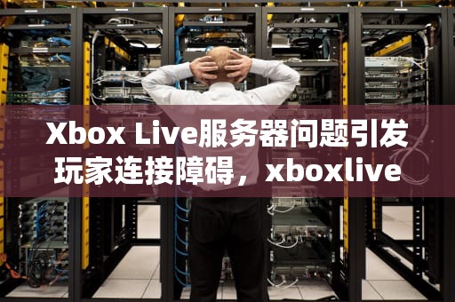 Xbox Live服务器问题引发玩家连接障碍，xboxlive一些服务出现问题