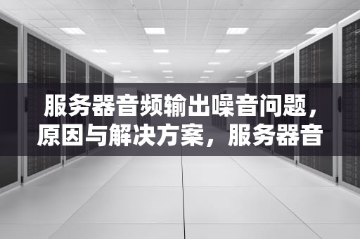 服务器音频输出噪音问题，原因与解决方案，服务器音频输出噪音问题怎么解决
