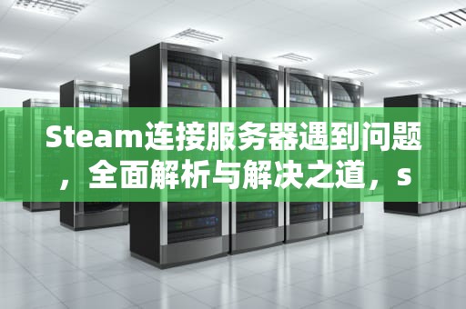 Steam连接服务器遇到问题，全面解析与解决之道，stema连接错误