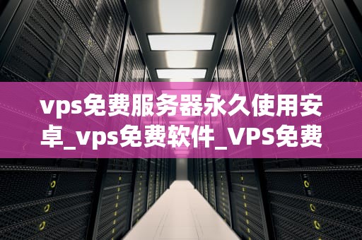 vps免费服务器永久使用安卓_vps免费软件_VPS免费服务器永久使用安卓——实现自由、高效和安全的移动办公