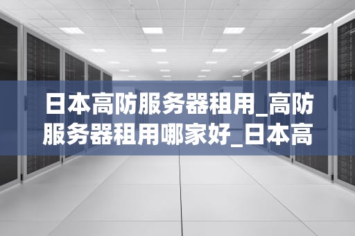 日本高防服务器租用_高防服务器租用哪家好_日本高防服务器租用的优势与选择
