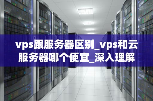 vps跟服务器区别_vps和云服务器哪个便宜_深入理解VPS与服务器的区别