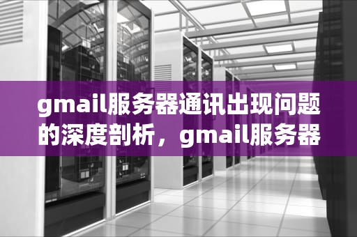gmail服务器通讯出现问题的深度剖析，gmail服务器通讯出现问题怎么解决