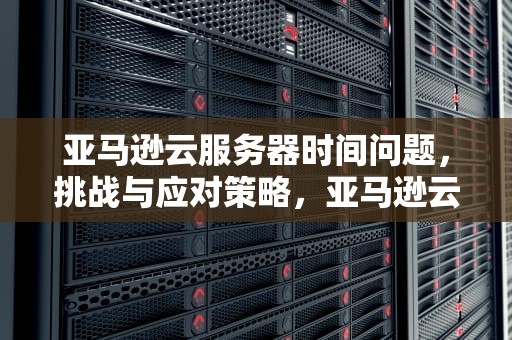 亚马逊云服务器时间问题，挑战与应对策略，亚马逊云服务器时间问题怎么解决