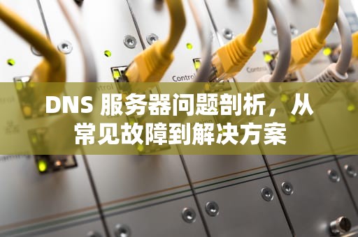 DNS 服务器问题剖析，从常见故障到解决方案