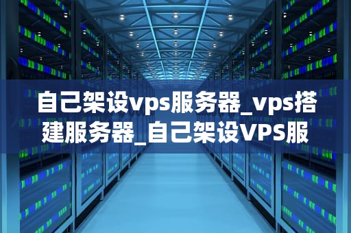 自己架设vps服务器_vps搭建服务器_自己架设VPS服务器的全面指南