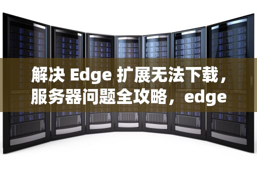 解决 Edge 扩展无法下载，服务器问题全攻略，edge扩展无法下载服务器问题怎么办