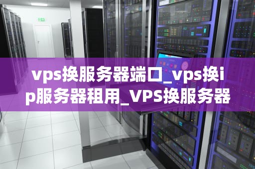 vps换服务器端口_vps换ip服务器租用_VPS换服务器端口的全面指南