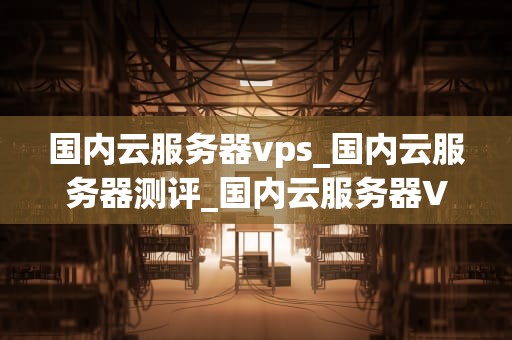国内云服务器vps_国内云服务器测评_国内云服务器VPS的全面解析