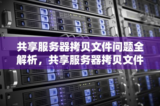 共享服务器拷贝文件问题全解析，共享服务器拷贝文件问题怎么解决