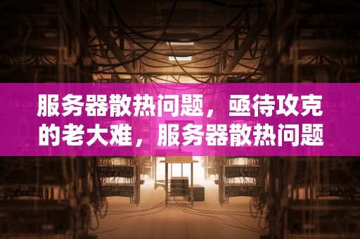 服务器散热问题，亟待攻克的老大难，服务器散热问题老大难修