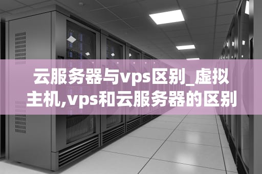 云服务器与vps区别_虚拟主机,vps和云服务器的区别_云服务器与VPS的区别及其优势比较
