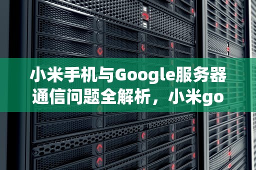 小米手机与Google服务器通信问题全解析，小米google服务器通信出问题怎么解决