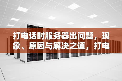 打电话时服务器出问题，现象、原因与解决之道，打电话服务器出问题吗怎么回事