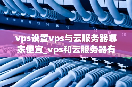 vps设置vps与云服务器哪家便宜_vps和云服务器有什么区别_VPS与云服务器的价格对比分析