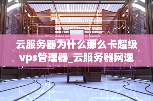 云服务器为什么那么卡超级vps管理器_云服务器网速太慢_深入理解云服务器卡顿问题与超级VPS管理器的优化策略